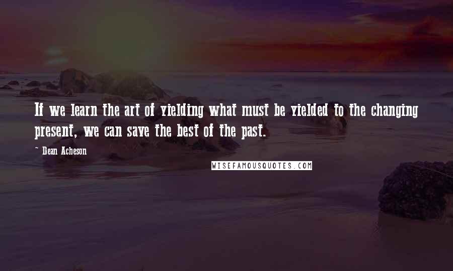Dean Acheson quotes: If we learn the art of yielding what must be yielded to the changing present, we can save the best of the past. Dean Acheson quotes: If we learn the art of yielding what must be yielded to the changing present, we can save the best of the past.
