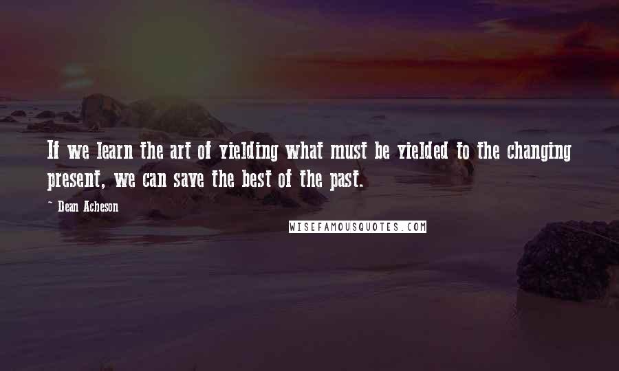 Dean Acheson quotes: If we learn the art of yielding what must be yielded to the changing present, we can save the best of the past.