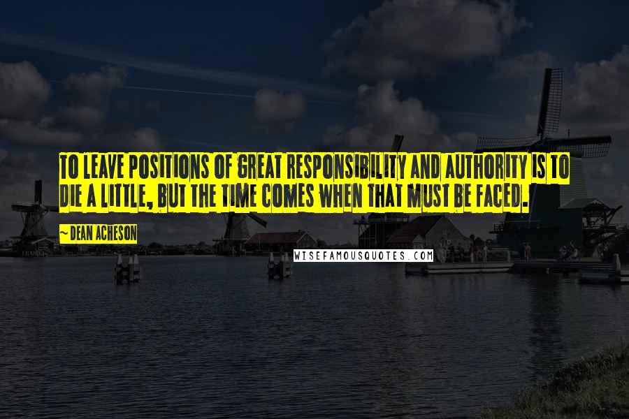 Dean Acheson quotes: To leave positions of great responsibility and authority is to die a little, but the time comes when that must be faced. Dean Acheson quotes: To leave positions of great responsibility and authority is to die a little, but the time comes when that must be faced.