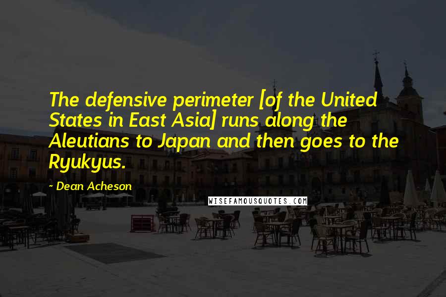 Dean Acheson quotes: The defensive perimeter [of the United States in East Asia] runs along the Aleutians to Japan and then goes to the Ryukyus.