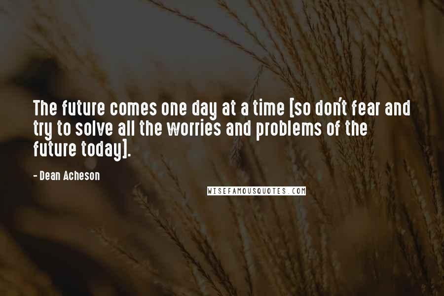 Dean Acheson quotes: The future comes one day at a time [so don't fear and try to solve all the worries and problems of the future today].