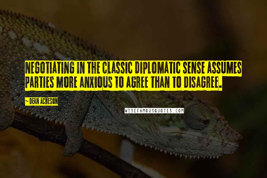 Dean Acheson quotes: Negotiating in the classic diplomatic sense assumes parties more anxious to agree than to disagree.