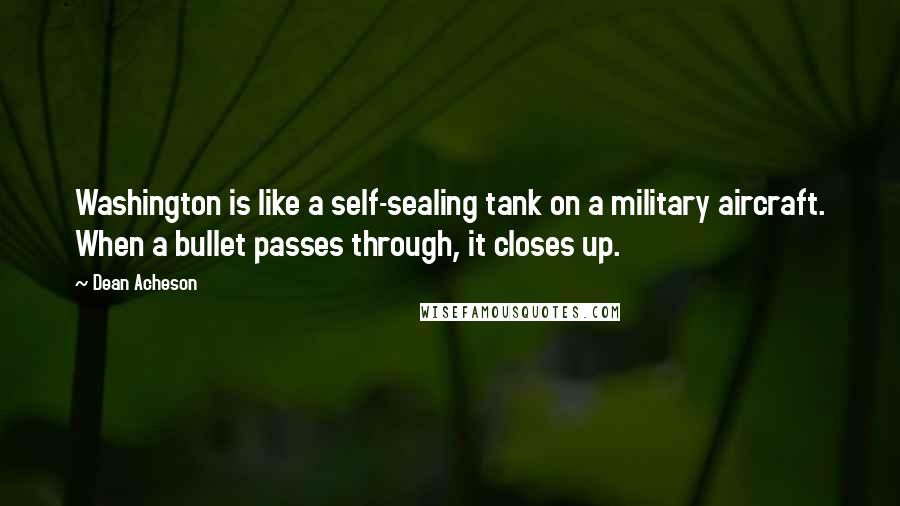 Dean Acheson quotes: Washington is like a self-sealing tank on a military aircraft. When a bullet passes through, it closes up. Dean Acheson quotes: Washington is like a self-sealing tank on a military aircraft. When a bullet passes through, it closes up.