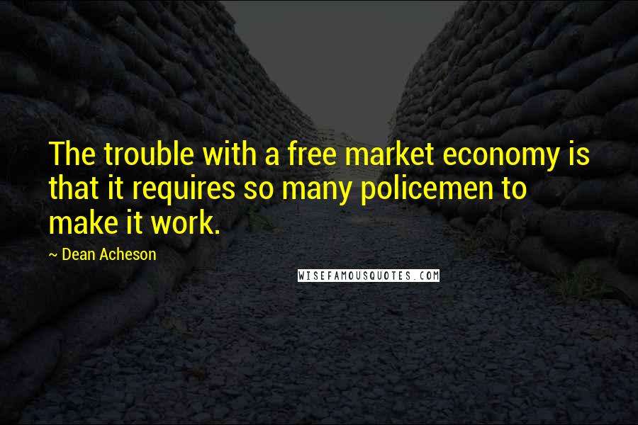 Dean Acheson quotes: The trouble with a free market economy is that it requires so many policemen to make it work.
