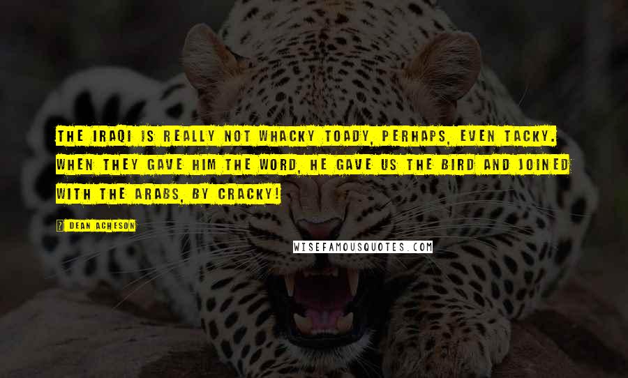 Dean Acheson quotes: The Iraqi is really not whacky toady, perhaps, even tacky. When they gave him the word, he gave us the bird and joined with the Arabs, by cracky!