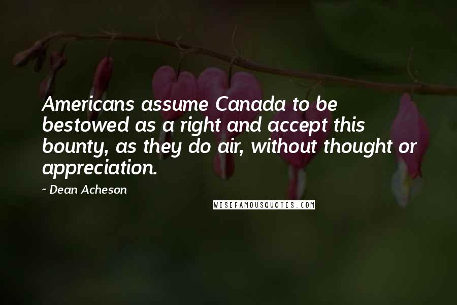 Dean Acheson quotes: Americans assume Canada to be bestowed as a right and accept this bounty, as they do air, without thought or appreciation.