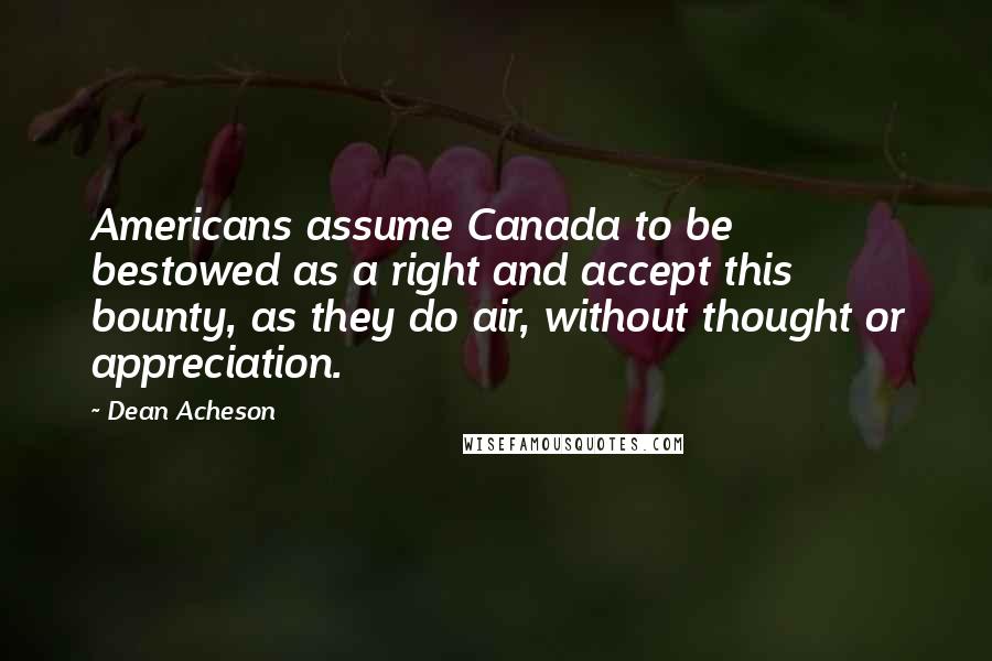 Dean Acheson quotes: Americans assume Canada to be bestowed as a right and accept this bounty, as they do air, without thought or appreciation. Dean Acheson quotes: Americans assume Canada to be bestowed as a right and accept this bounty, as they do air, without thought or appreciation.