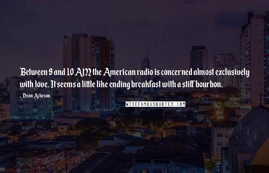 Dean Acheson quotes: Between 9 and 10 AM the American radio is concerned almost exclusively with love. It seems a little like ending breakfast with a stiff bourbon.