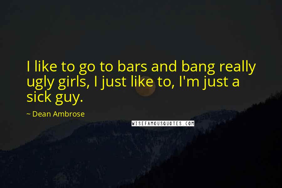 Dean Ambrose quotes: I like to go to bars and bang really ugly girls, I just like to, I'm just a sick guy.