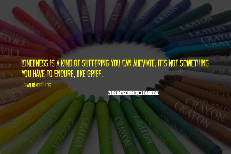 Dean Bakopoulos quotes: Loneliness is a kind of suffering you can alleviate. It's not something you have to endure, like grief.