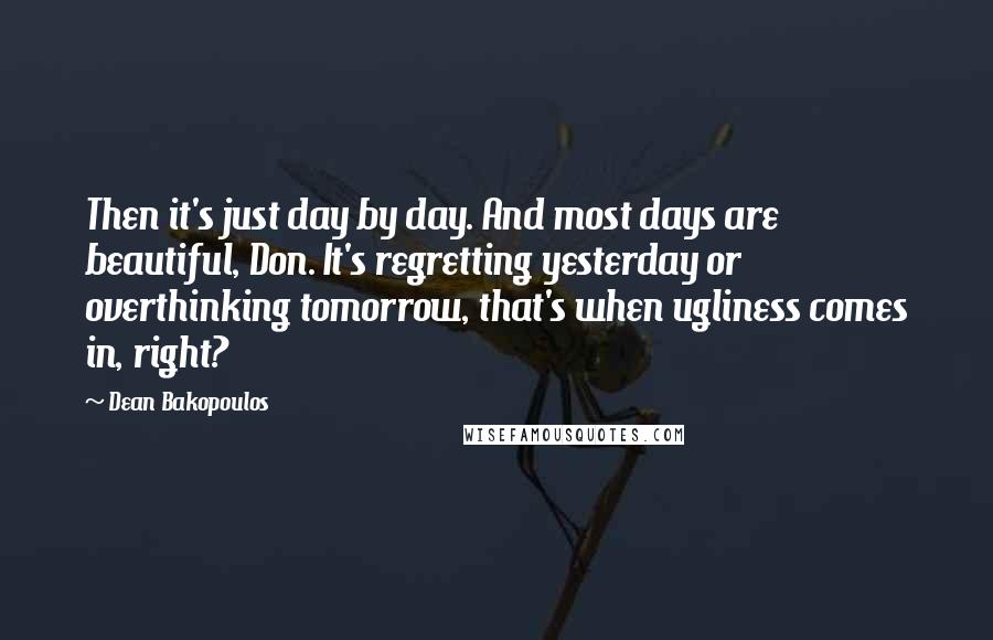 Dean Bakopoulos quotes: Then it's just day by day. And most days are beautiful, Don. It's regretting yesterday or overthinking tomorrow, that's when ugliness comes in, right?