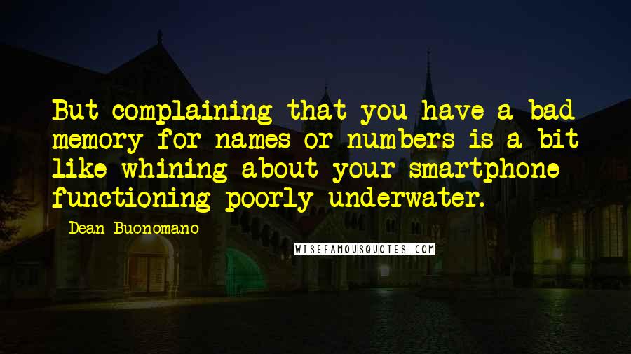 Dean Buonomano quotes: But complaining that you have a bad memory for names or numbers is a bit like whining about your smartphone functioning poorly underwater. Dean Buonomano quotes: But complaining that you have a bad memory for names or numbers is a bit like whining about your smartphone functioning poorly underwater.