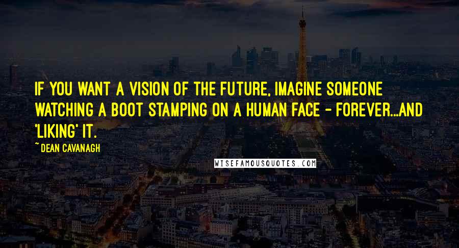 Dean Cavanagh quotes: If you want a vision of the future, imagine someone watching a boot stamping on a human face - forever...and 'liking' it. Dean Cavanagh quotes: If you want a vision of the future, imagine someone watching a boot stamping on a human face - forever...and 'liking' it.