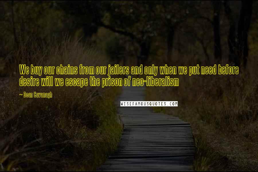Dean Cavanagh quotes: We buy our chains from our jailers and only when we put need before desire will we escape the prison of neo-liberalism Dean Cavanagh quotes: We buy our chains from our jailers and only when we put need before desire will we escape the prison of neo-liberalism