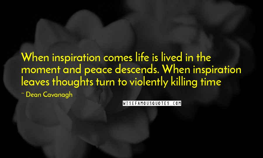 Dean Cavanagh quotes: When inspiration comes life is lived in the moment and peace descends. When inspiration leaves thoughts turn to violently killing time Dean Cavanagh quotes: When inspiration comes life is lived in the moment and peace descends. When inspiration leaves thoughts turn to violently killing time