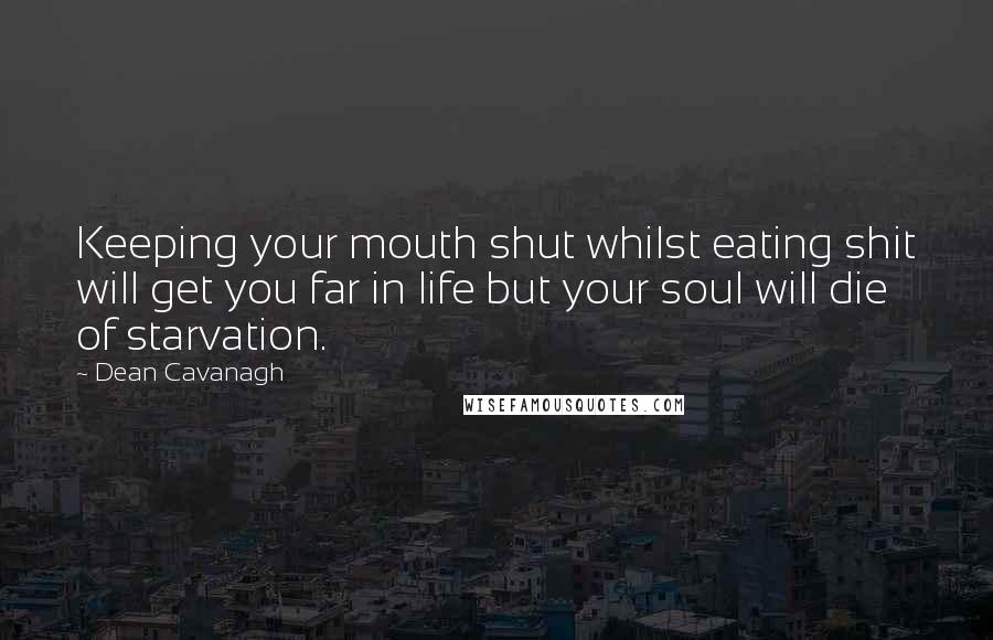 Dean Cavanagh quotes: Keeping your mouth shut whilst eating shit will get you far in life but your soul will die of starvation. Dean Cavanagh quotes: Keeping your mouth shut whilst eating shit will get you far in life but your soul will die of starvation.