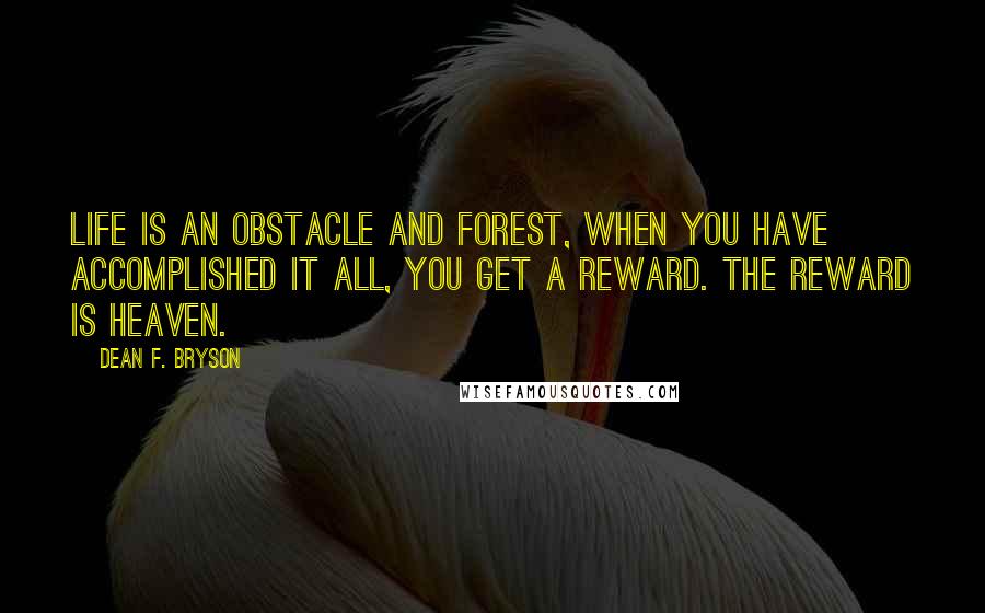 Dean F. Bryson quotes: Life is an obstacle and forest, when you have accomplished it all, you get a reward. The reward is Heaven. Dean F. Bryson quotes: Life is an obstacle and forest, when you have accomplished it all, you get a reward. The reward is Heaven.