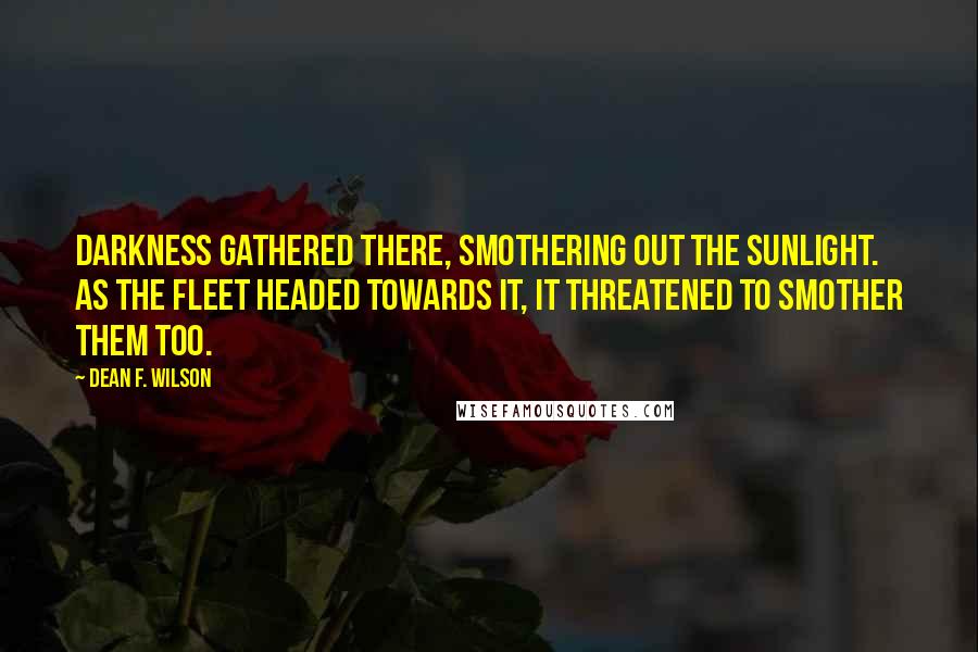 Dean F. Wilson quotes: Darkness gathered there, smothering out the sunlight. As the fleet headed towards it, it threatened to smother them too. Dean F. Wilson quotes: Darkness gathered there, smothering out the sunlight. As the fleet headed towards it, it threatened to smother them too.