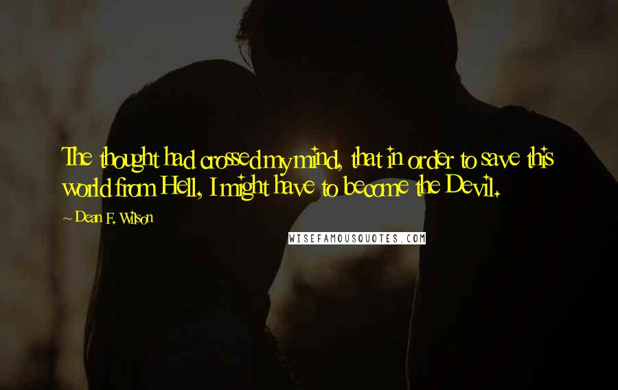 Dean F. Wilson quotes: The thought had crossed my mind, that in order to save this world from Hell, I might have to become the Devil. Dean F. Wilson quotes: The thought had crossed my mind, that in order to save this world from Hell, I might have to become the Devil.