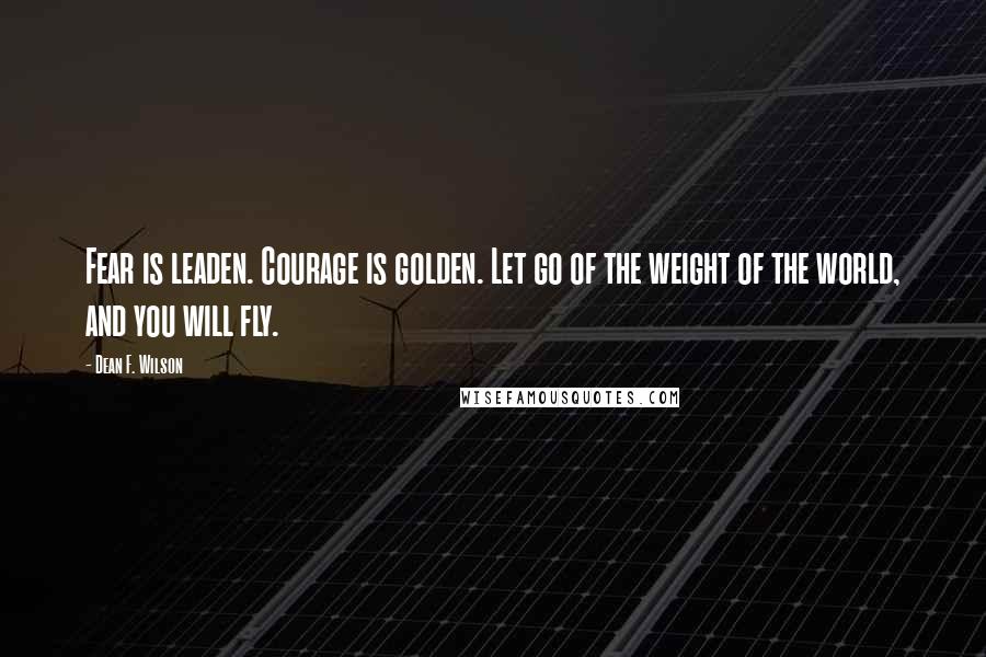 Dean F. Wilson quotes: Fear is leaden. Courage is golden. Let go of the weight of the world, and you will fly.