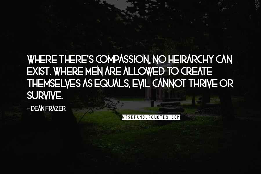 Dean Frazer quotes: Where there's compassion, no heirarchy can exist. Where men are allowed to create themselves as equals, evil cannot thrive or survive. Dean Frazer quotes: Where there's compassion, no heirarchy can exist. Where men are allowed to create themselves as equals, evil cannot thrive or survive.