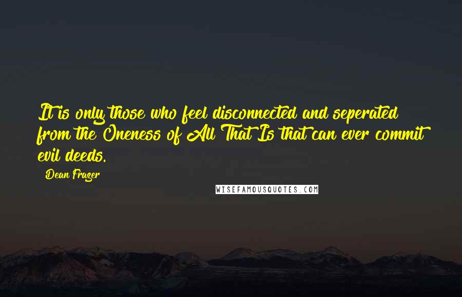 Dean Frazer quotes: It is only those who feel disconnected and seperated from the Oneness of All That Is that can ever commit evil deeds. Dean Frazer quotes: It is only those who feel disconnected and seperated from the Oneness of All That Is that can ever commit evil deeds.