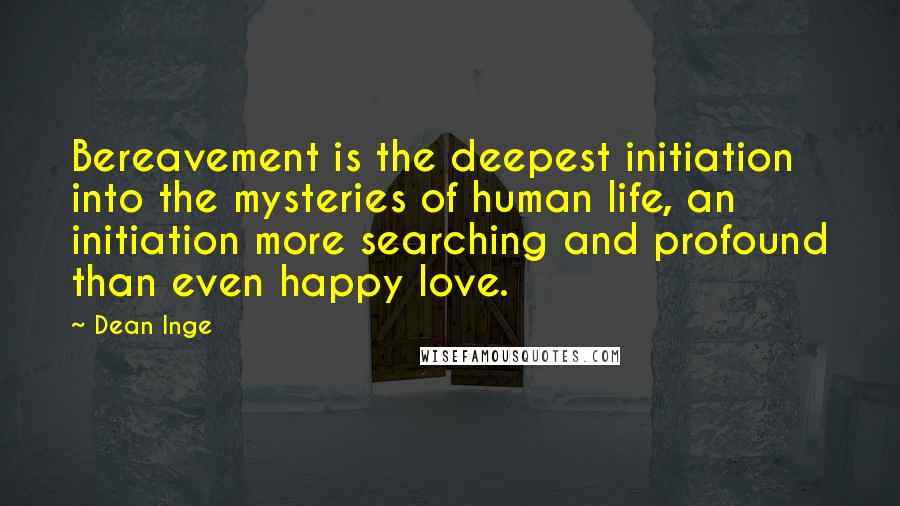 Dean Inge quotes: Bereavement is the deepest initiation into the mysteries of human life, an initiation more searching and profound than even happy love. Dean Inge quotes: Bereavement is the deepest initiation into the mysteries of human life, an initiation more searching and profound than even happy love.