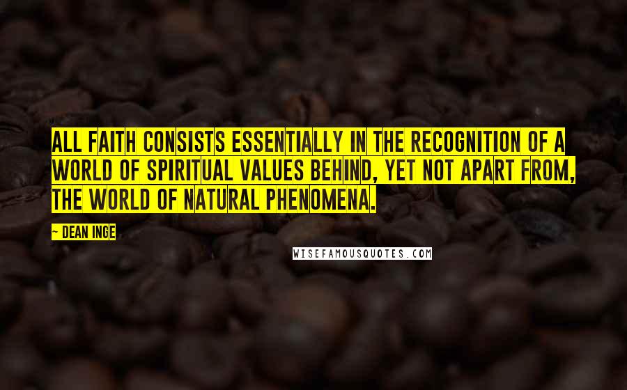 Dean Inge quotes: All faith consists essentially in the recognition of a world of spiritual values behind, yet not apart from, the world of natural phenomena. Dean Inge quotes: All faith consists essentially in the recognition of a world of spiritual values behind, yet not apart from, the world of natural phenomena.