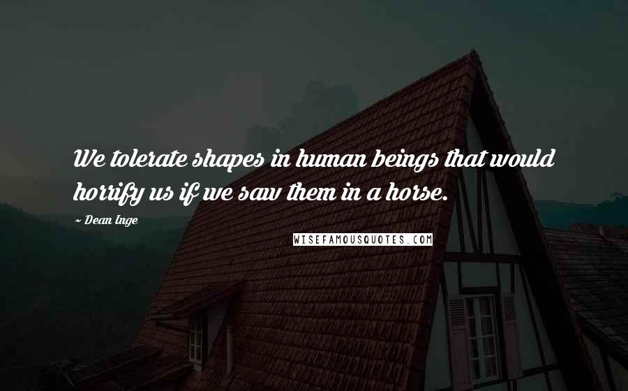 Dean Inge quotes: We tolerate shapes in human beings that would horrify us if we saw them in a horse.