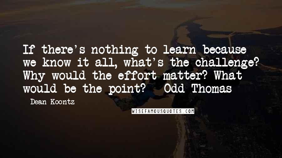 Dean Koontz quotes: If there's nothing to learn because we know it all, what's the challenge? Why would the effort matter? What would be the point? - Odd Thomas