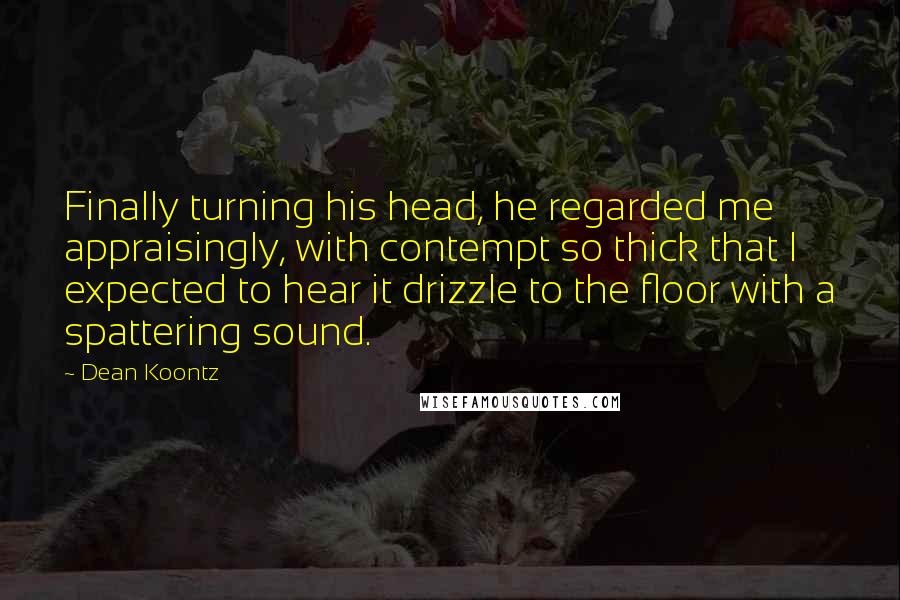 Dean Koontz quotes: Finally turning his head, he regarded me appraisingly, with contempt so thick that I expected to hear it drizzle to the floor with a spattering sound.