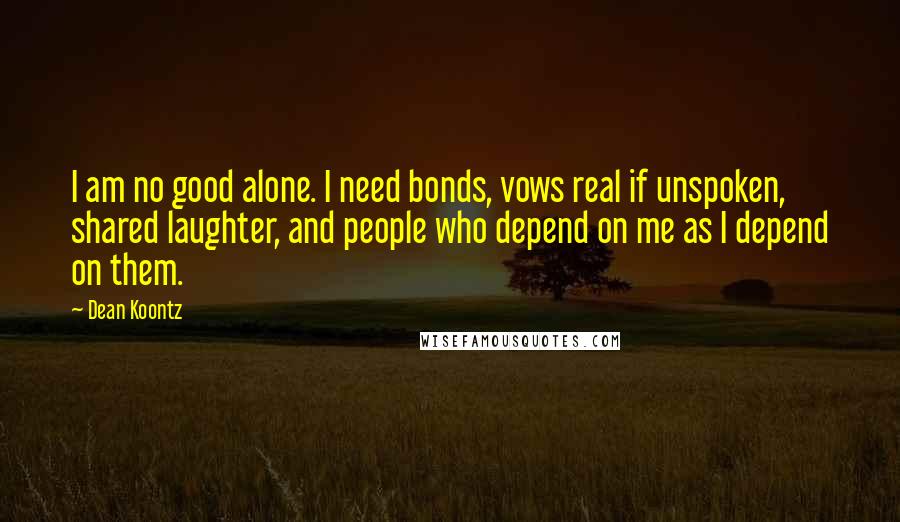 Dean Koontz quotes: I am no good alone. I need bonds, vows real if unspoken, shared laughter, and people who depend on me as I depend on them.