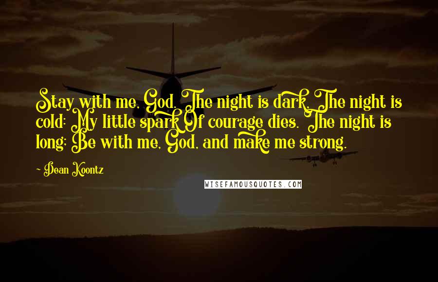 Dean Koontz quotes: Stay with me, God. The night is dark, The night is cold: My little spark Of courage dies. The night is long; Be with me, God, and make me strong.