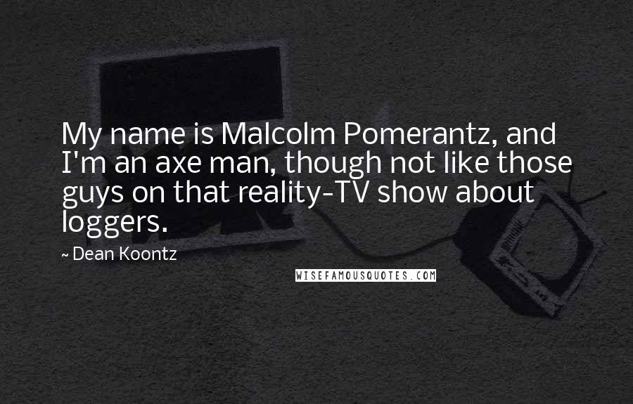 Dean Koontz quotes: My name is Malcolm Pomerantz, and I'm an axe man, though not like those guys on that reality-TV show about loggers.