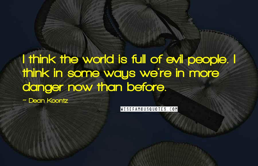 Dean Koontz quotes: I think the world is full of evil people. I think in some ways we're in more danger now than before.