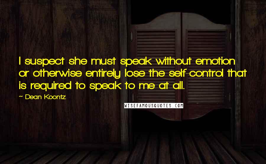 Dean Koontz quotes: I suspect she must speak without emotion or otherwise entirely lose the self-control that is required to speak to me at all.