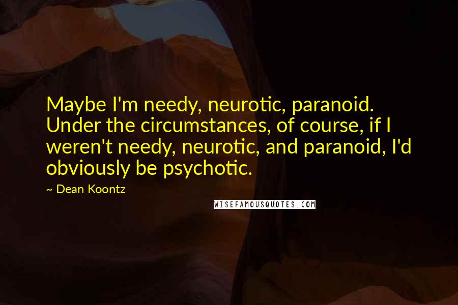 Dean Koontz quotes: Maybe I'm needy, neurotic, paranoid. Under the circumstances, of course, if I weren't needy, neurotic, and paranoid, I'd obviously be psychotic.