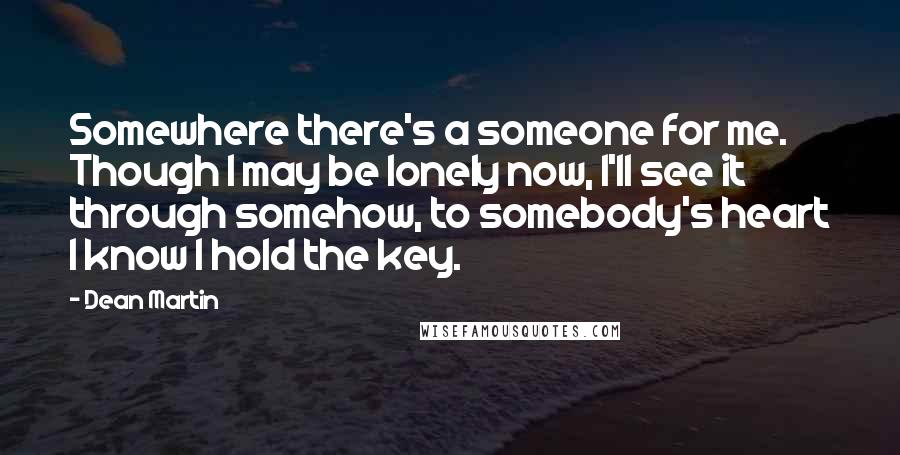 Dean Martin quotes: Somewhere there's a someone for me. Though I may be lonely now, I'll see it through somehow, to somebody's heart I know I hold the key.
