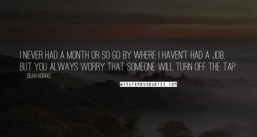 Dean Norris quotes: I never had a month or so go by where I haven't had a job, but you always worry that someone will turn off the tap.