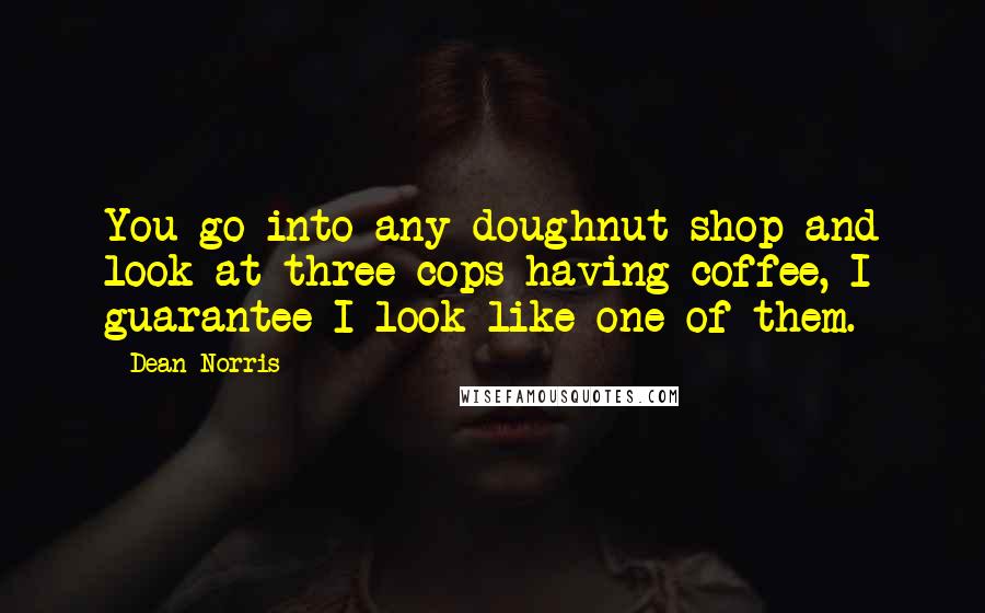 Dean Norris quotes: You go into any doughnut shop and look at three cops having coffee, I guarantee I look like one of them.