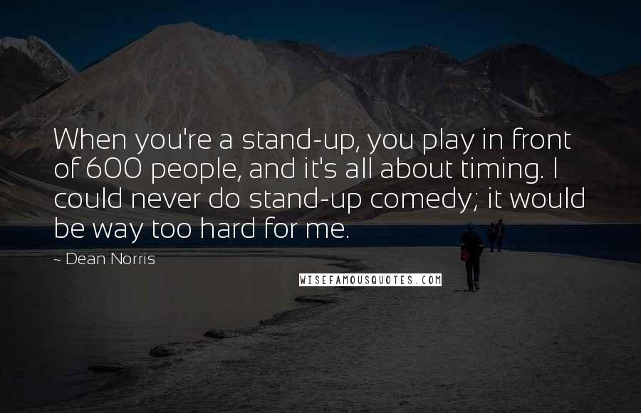 Dean Norris quotes: When you're a stand-up, you play in front of 600 people, and it's all about timing. I could never do stand-up comedy; it would be way too hard for me.