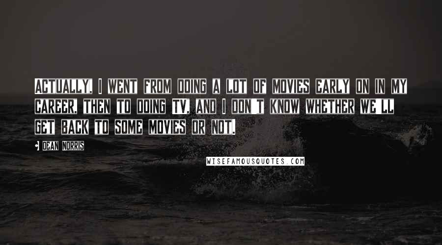Dean Norris quotes: Actually, I went from doing a lot of movies early on in my career, then to doing TV, and I don't know whether we'll get back to some movies or