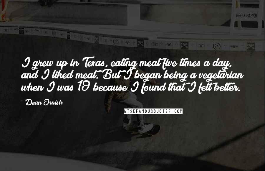 Dean Ornish quotes: I grew up in Texas, eating meat five times a day, and I liked meat. But I began being a vegetarian when I was 19 because I found that I