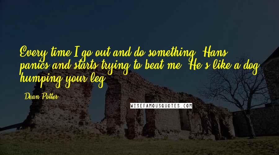 Dean Potter quotes: Every time I go out and do something, Hans panics and starts trying to beat me. He's like a dog humping your leg. Dean Potter quotes: Every time I go out and do something, Hans panics and starts trying to beat me. He's like a dog humping your leg.