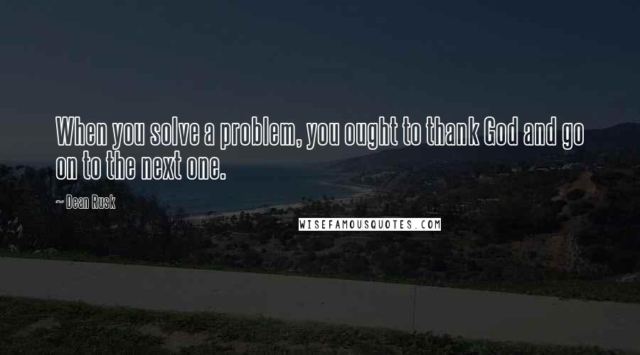 Dean Rusk quotes: When you solve a problem, you ought to thank God and go on to the next one.