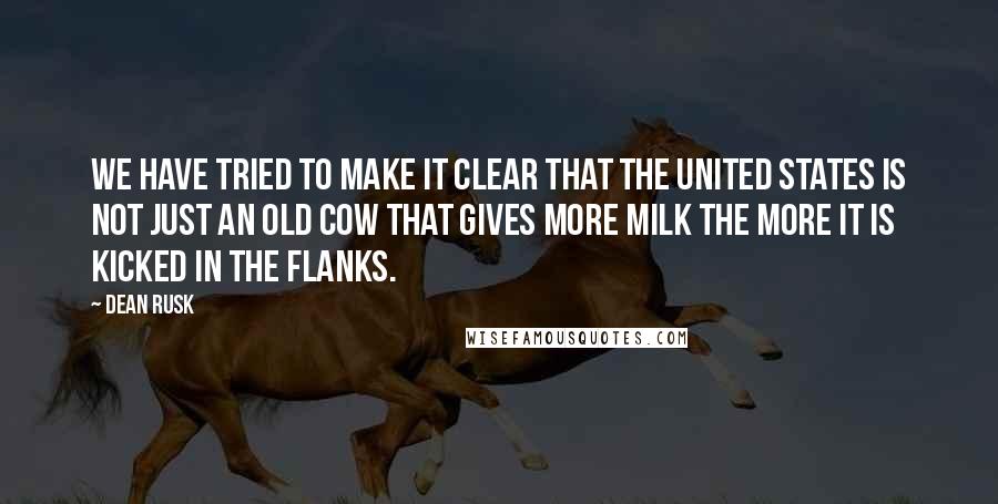 Dean Rusk quotes: We have tried to make it clear that the United States is not just an old cow that gives more milk the more it is kicked in the flanks.