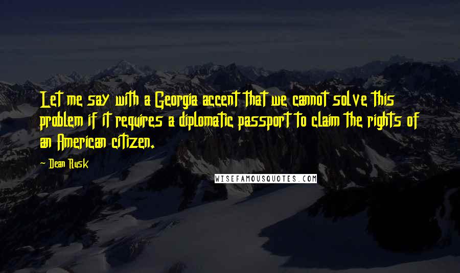 Dean Rusk quotes: Let me say with a Georgia accent that we cannot solve this problem if it requires a diplomatic passport to claim the rights of an American citizen.