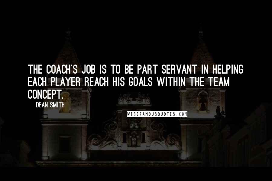 Dean Smith quotes: The coach's job is to be part servant in helping each player reach his goals within the team concept. Dean Smith quotes: The coach's job is to be part servant in helping each player reach his goals within the team concept.