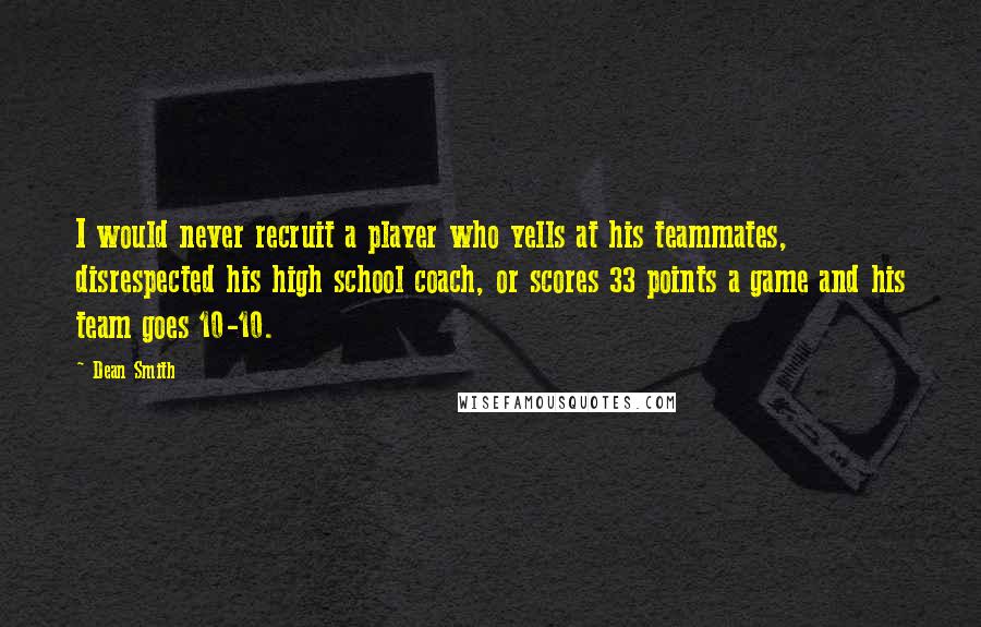 Dean Smith quotes: I would never recruit a player who yells at his teammates, disrespected his high school coach, or scores 33 points a game and his team goes 10-10. Dean Smith quotes: I would never recruit a player who yells at his teammates, disrespected his high school coach, or scores 33 points a game and his team goes 10-10.