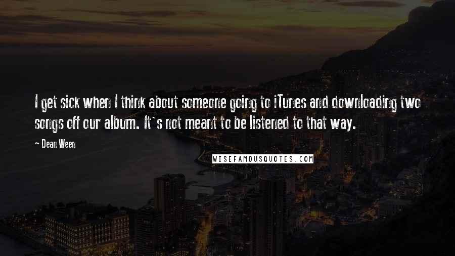 Dean Ween quotes: I get sick when I think about someone going to iTunes and downloading two songs off our album. It's not meant to be listened to that way. Dean Ween quotes: I get sick when I think about someone going to iTunes and downloading two songs off our album. It's not meant to be listened to that way.